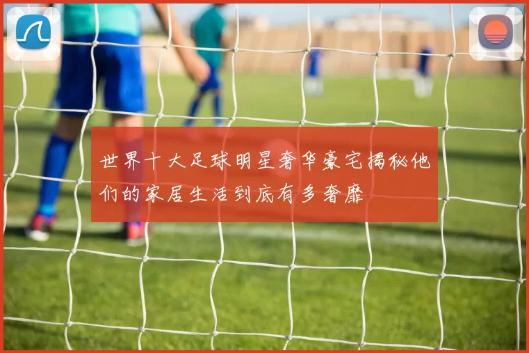 世界十大足球明星奢华豪宅揭秘他们的家居生活到底有多奢靡