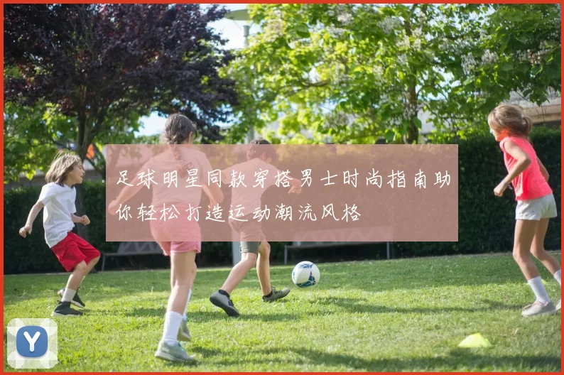 足球明星同款穿搭男士时尚指南助你轻松打造运动潮流风格