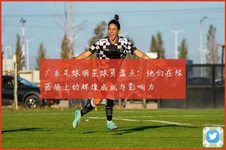 广东足球明星球员盘点：他们在绿茵场上的辉煌成就与影响力