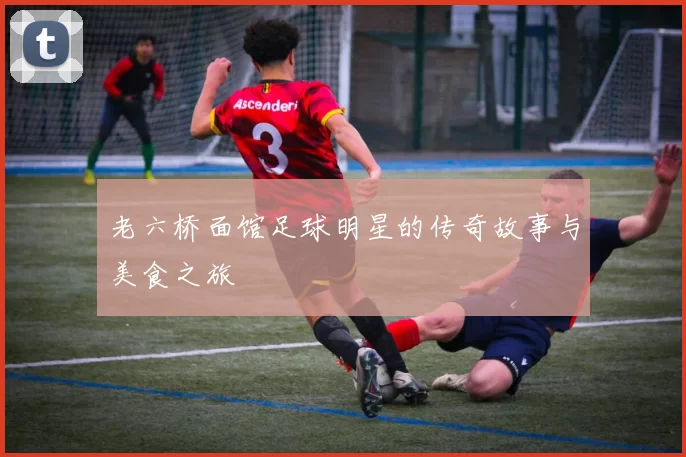 老六桥面馆足球明星的传奇故事与美食之旅
