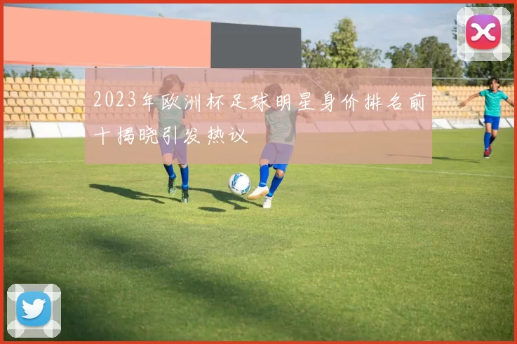 2023年欧洲杯足球明星身价排名前十揭晓引发热议