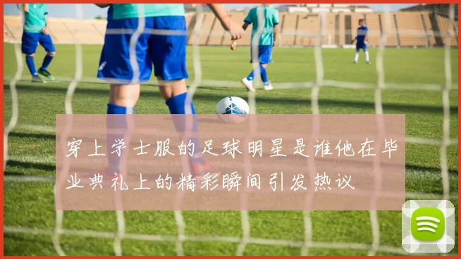 穿上学士服的足球明星是谁他在毕业典礼上的精彩瞬间引发热议