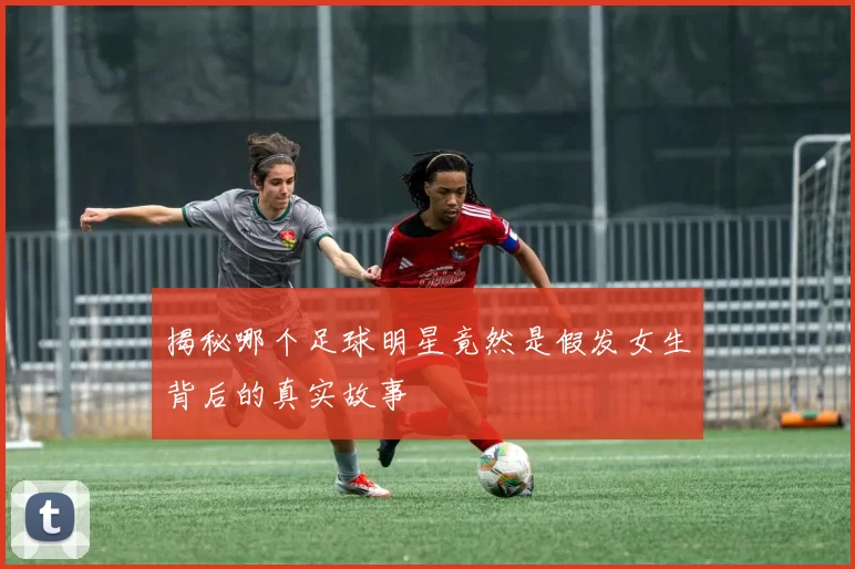 揭秘哪个足球明星竟然是假发女生背后的真实故事