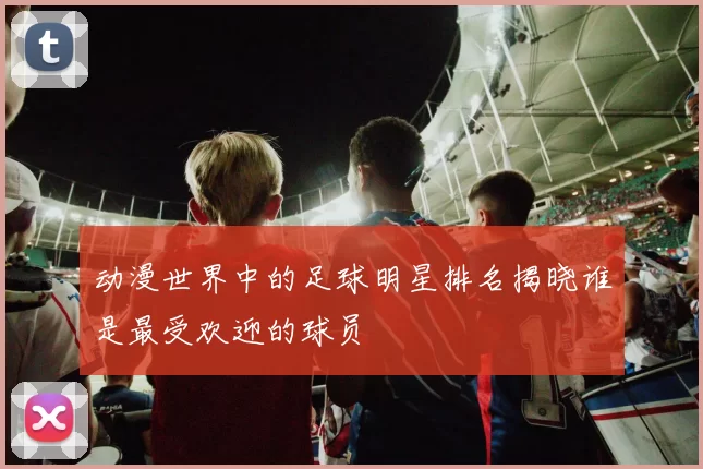 动漫世界中的足球明星排名揭晓谁是最受欢迎的球员