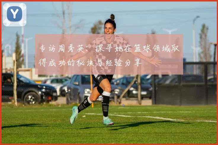 专访周秀英：探寻她在篮球领域取得成功的秘诀与经验分享