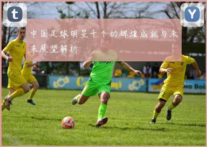 中国足球明星十个的辉煌成就与未来展望解析