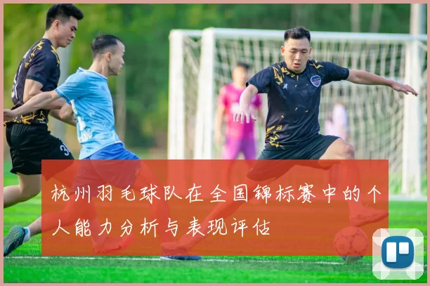 杭州羽毛球队在全国锦标赛中的个人能力分析与表现评估