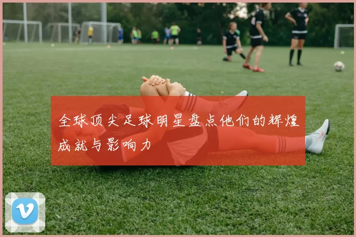 全球顶尖足球明星盘点他们的辉煌成就与影响力