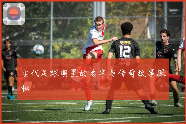 古代足球明星的名字与传奇故事探秘