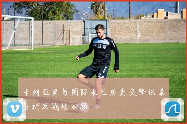 卡利亚里与国际米兰历史交锋记录分析及战绩回顾