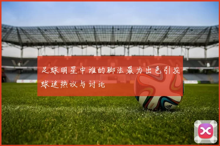 足球明星中谁的脚法最为出色引发球迷热议与讨论