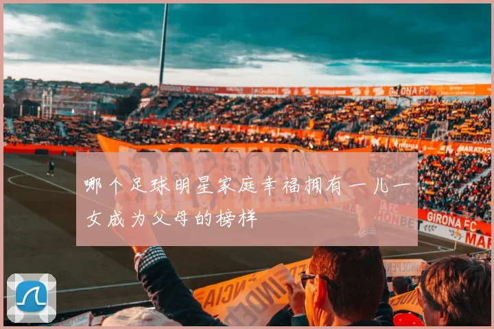 哪个足球明星家庭幸福拥有一儿一女成为父母的榜样