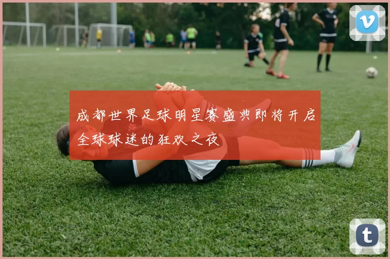 成都世界足球明星赛盛典即将开启全球球迷的狂欢之夜