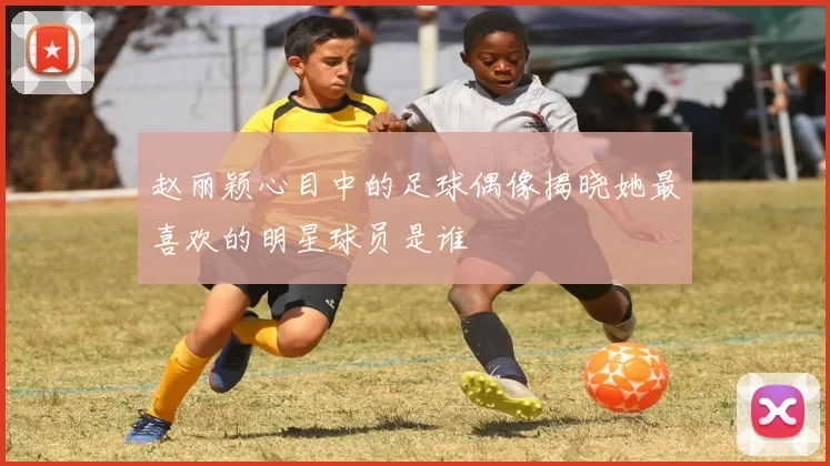 赵丽颖心目中的足球偶像揭晓她最喜欢的明星球员是谁