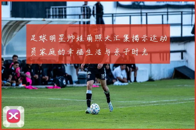 足球明星帅娃萌照大汇集揭示运动员家庭的幸福生活与亲子时光