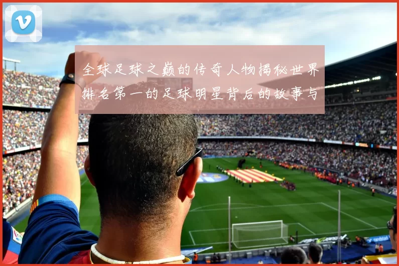 全球足球之巅的传奇人物揭秘世界排名第一的足球明星背后的故事与成就