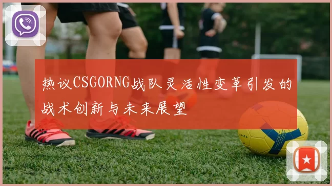 热议CSGORNG战队灵活性变革引发的战术创新与未来展望