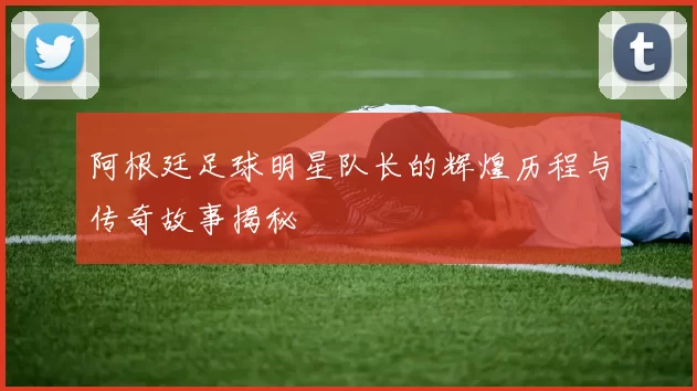 阿根廷足球明星队长的辉煌历程与传奇故事揭秘