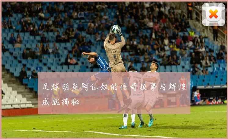 足球明星阿仙奴的传奇故事与辉煌成就揭秘