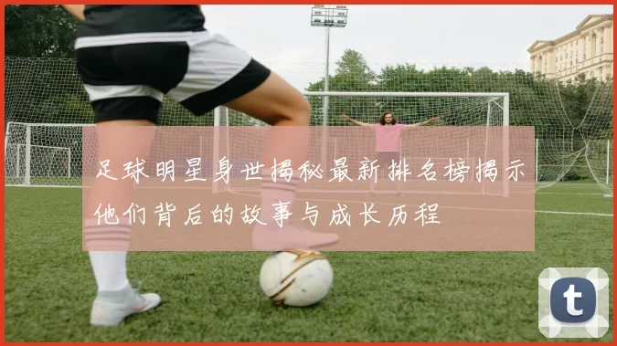 足球明星身世揭秘最新排名榜揭示他们背后的故事与成长历程
