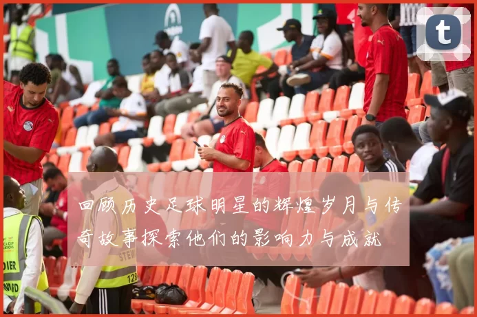 回顾历史足球明星的辉煌岁月与传奇故事探索他们的影响力与成就