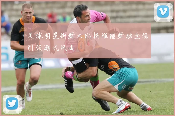 足球明星街舞大比拼谁能舞动全场引领潮流风尚