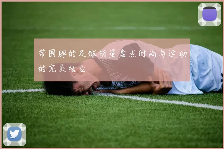 带围脖的足球明星盘点时尚与运动的完美结合