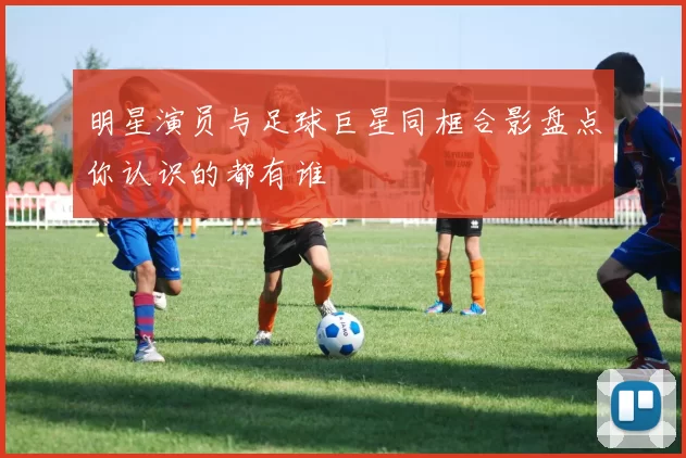 明星演员与足球巨星同框合影盘点你认识的都有谁