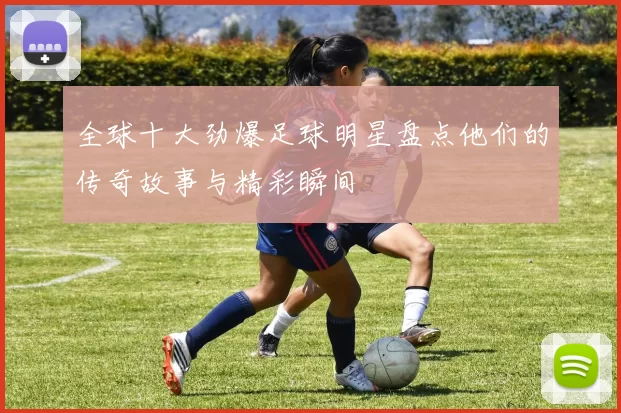 全球十大劲爆足球明星盘点他们的传奇故事与精彩瞬间