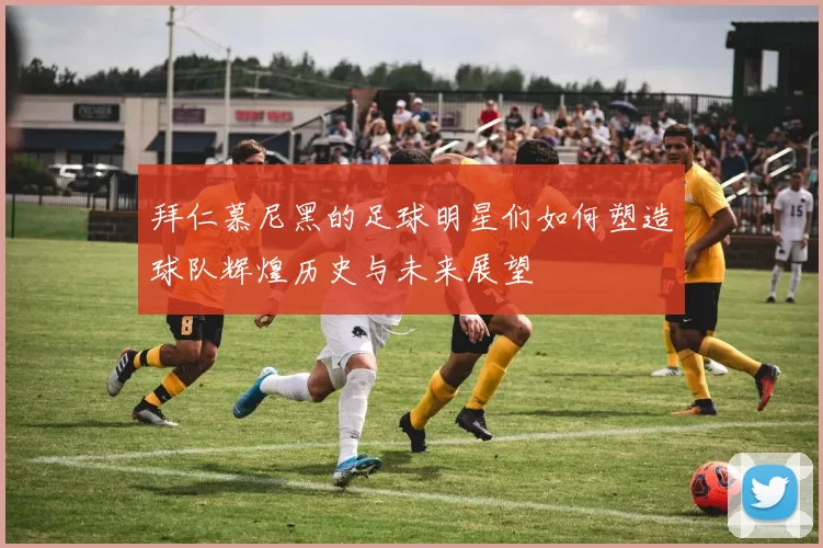 拜仁慕尼黑的足球明星们如何塑造球队辉煌历史与未来展望