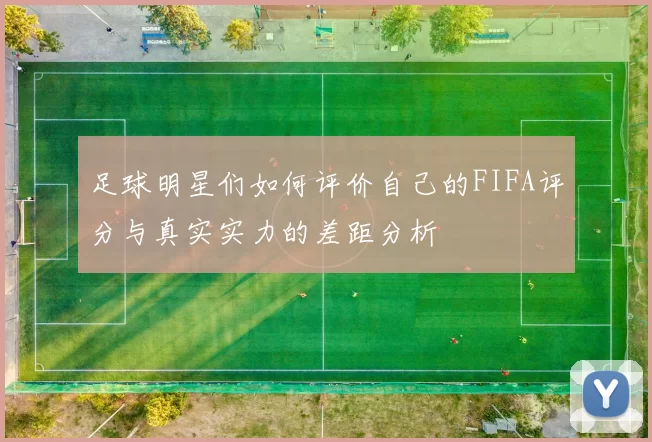 足球明星们如何评价自己的FIFA评分与真实实力的差距分析