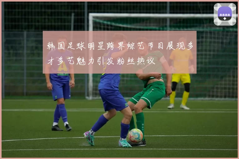 韩国足球明星跨界综艺节目展现多才多艺魅力引发粉丝热议
