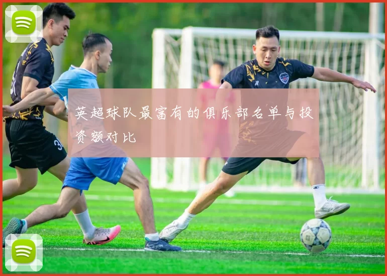 英超球队最富有的俱乐部名单与投资额对比