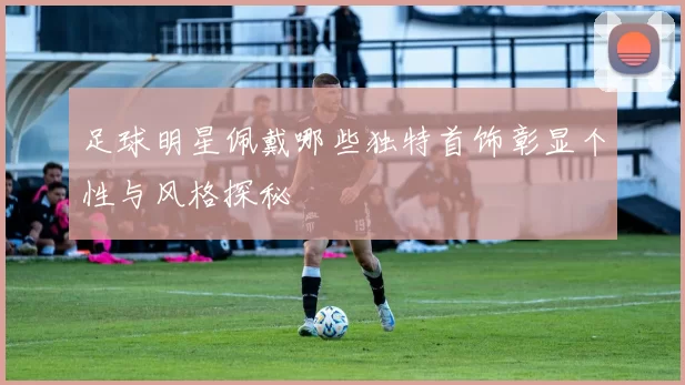 足球明星佩戴哪些独特首饰彰显个性与风格探秘