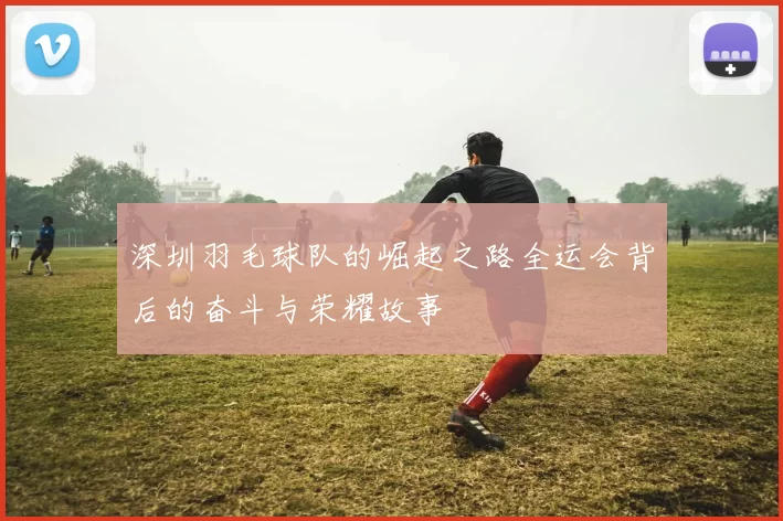 深圳羽毛球队的崛起之路全运会背后的奋斗与荣耀故事