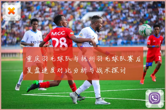 重庆羽毛球队与杭州羽毛球队赛后复盘速度对比分析与战术探讨