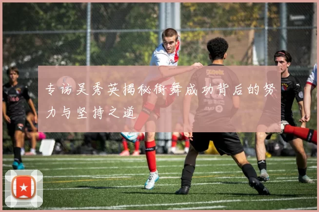 专访吴秀英揭秘街舞成功背后的努力与坚持之道
