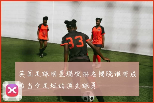 英国足球明星现役排名揭晓谁将成为当今足坛的顶尖球员