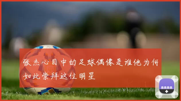 张杰心目中的足球偶像是谁他为何如此崇拜这位明星