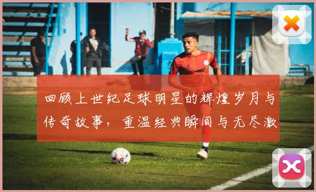 回顾上世纪足球明星的辉煌岁月与传奇故事，重温经典瞬间与无尽激情