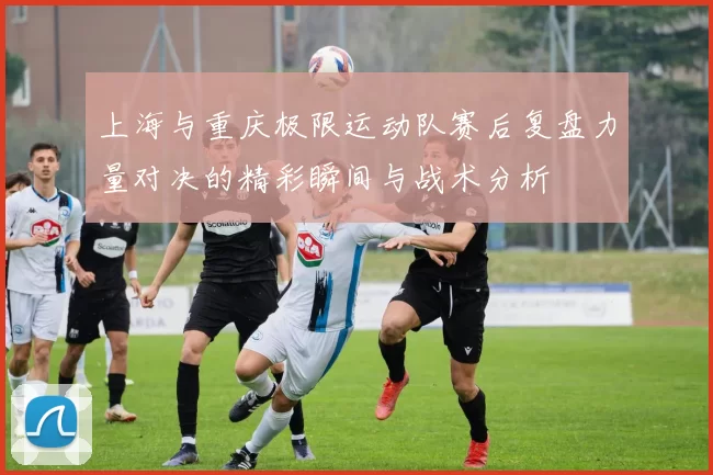上海与重庆极限运动队赛后复盘力量对决的精彩瞬间与战术分析