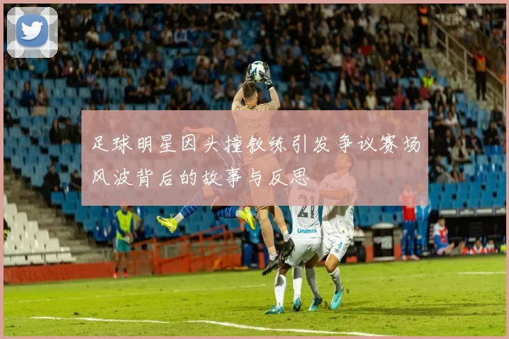 足球明星因头撞教练引发争议赛场风波背后的故事与反思