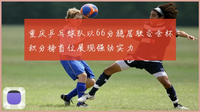 重庆乒乓球队以66分稳居联合会杯积分榜首位展现强劲实力