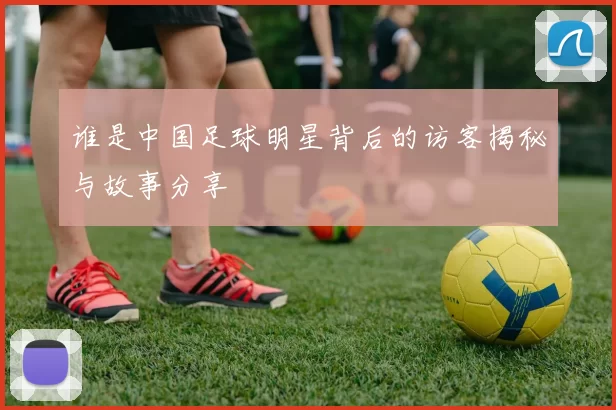 谁是中国足球明星背后的访客揭秘与故事分享