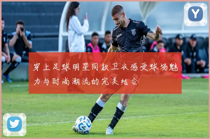 穿上足球明星同款卫衣感受球场魅力与时尚潮流的完美结合