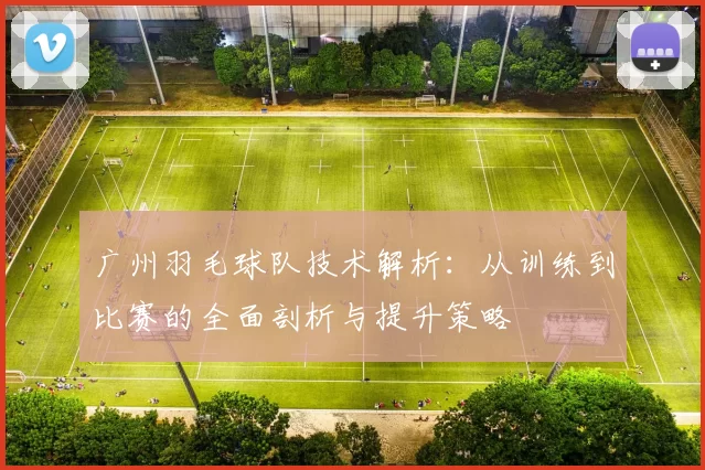 广州羽毛球队技术解析：从训练到比赛的全面剖析与提升策略