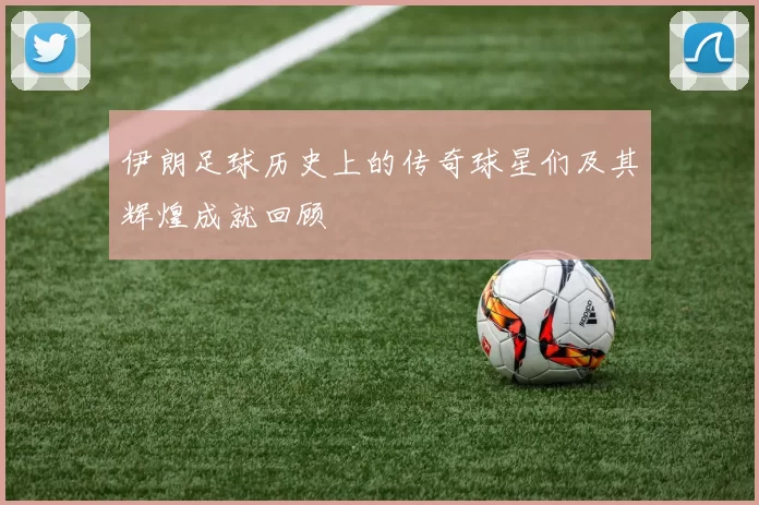 伊朗足球历史上的传奇球星们及其辉煌成就回顾