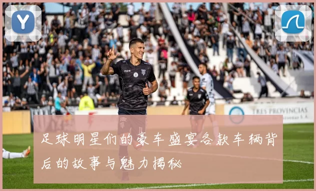 足球明星们的豪车盛宴各款车辆背后的故事与魅力揭秘