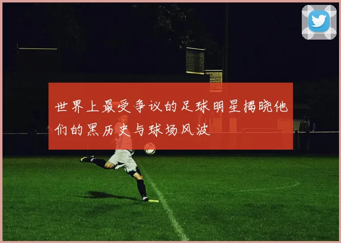 世界上最受争议的足球明星揭晓他们的黑历史与球场风波