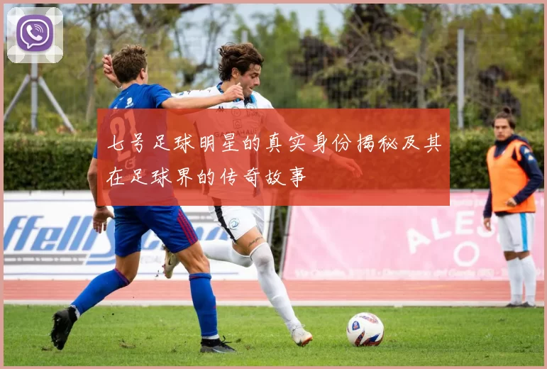 七号足球明星的真实身份揭秘及其在足球界的传奇故事